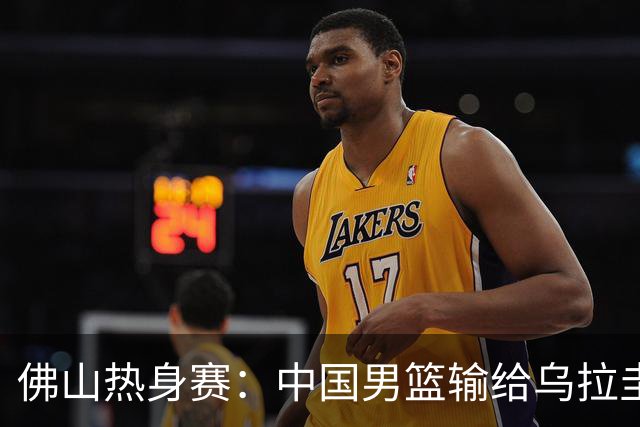 佛山热身赛：中国男篮输给乌拉圭，阵容尝试需反思