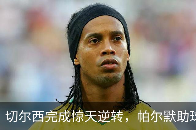 切尔西完成惊天逆转，帕尔默助球队晋级联赛杯