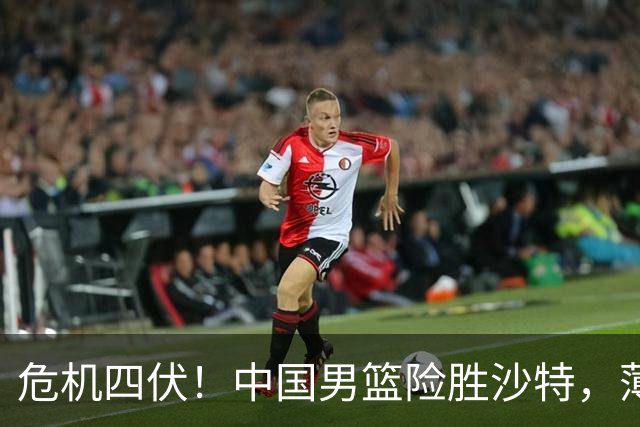 危机四伏！中国男篮险胜沙特，薄弱环节凸显冲冠难度上升