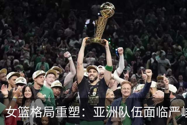 女篮格局重塑：亚洲队伍面临严峻挑战