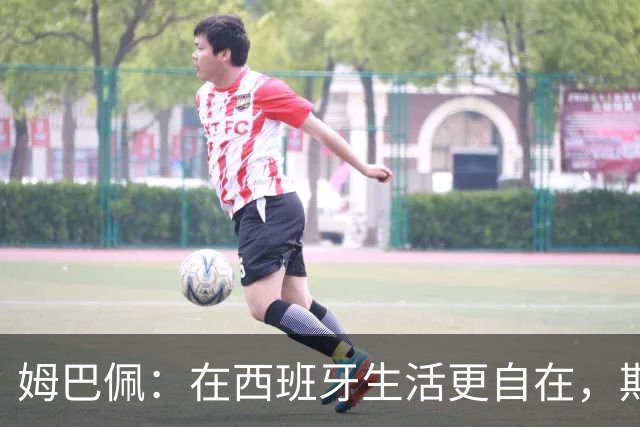 姆巴佩：在西班牙生活更自在，期待为皇马斩获冠军