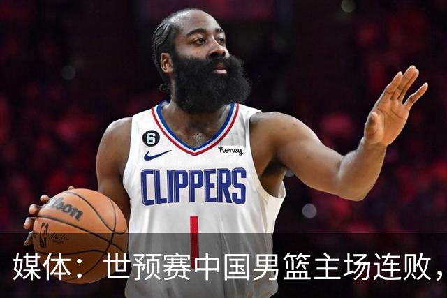 媒体：世预赛中国男篮主场连败，球员承受很大心理压力