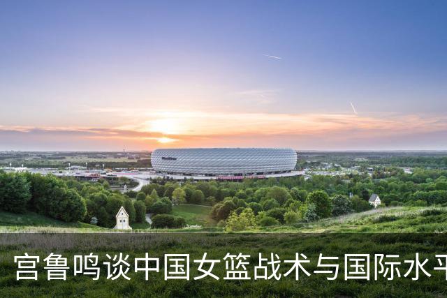 宫鲁鸣谈中国女篮战术与国际水平的关系