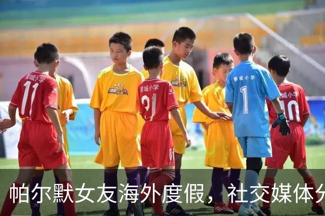 帕尔默女友海外度假，社交媒体分享美照引众多赞誉