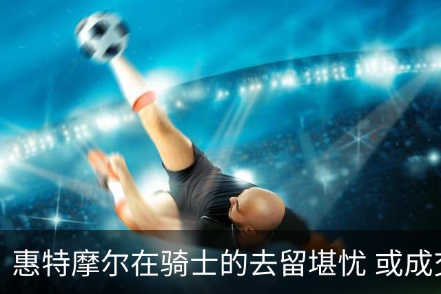 惠特摩尔在骑士的去留堪忧 或成交易或被拉伸裁掉