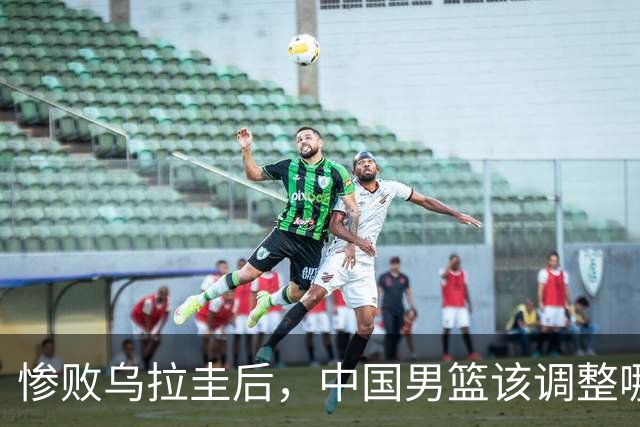 惨败乌拉圭后，中国男篮该调整哪些人选