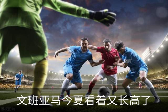 文班亚马今夏看着又长高了