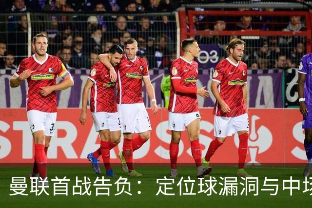 曼联首战告负：定位球漏洞与中场硬度不足暴露
