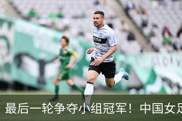 最后一轮争夺小组冠军！中国女足四分锁定晋级