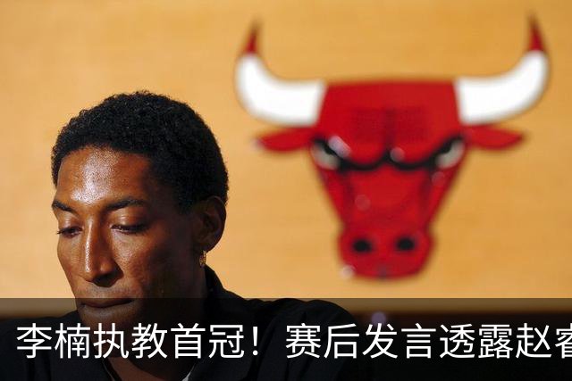 李楠执教首冠！赛后发言透露赵睿缺阵和战术调整受好评