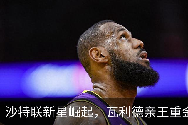 沙特联新星崛起，瓦利德亲王重金引援引发关注