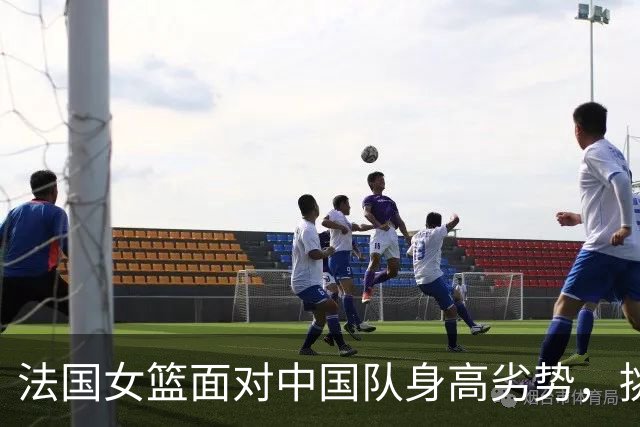 法国女篮面对中国队身高劣势，挑战颇大