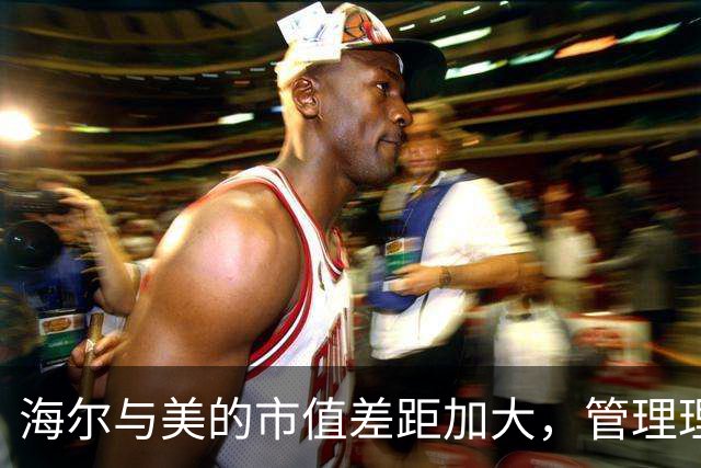 海尔与美的市值差距加大，管理理念遭受市场检验