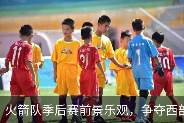 火箭队季后赛前景乐观，争夺西部前列不易