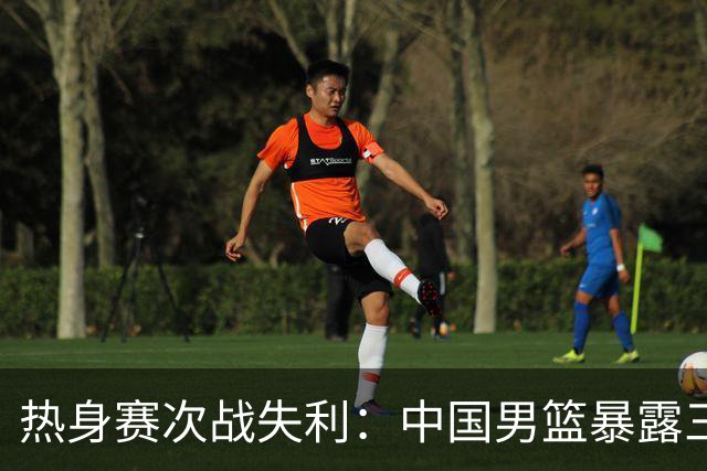热身赛次战失利：中国男篮暴露三大短板