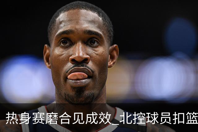 热身赛磨合见成效 北控球员扣篮连连显锐气