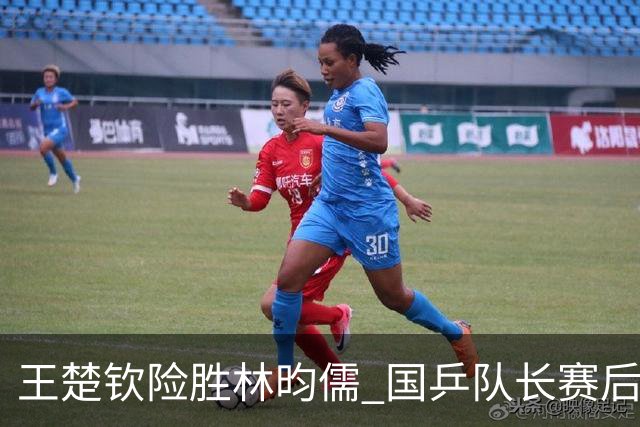 王楚钦险胜林昀儒 国乒队长赛后回顾并展望决赛