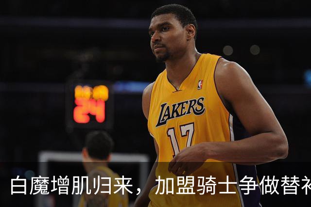 白魔增肌归来，加盟骑士争做替补锋线