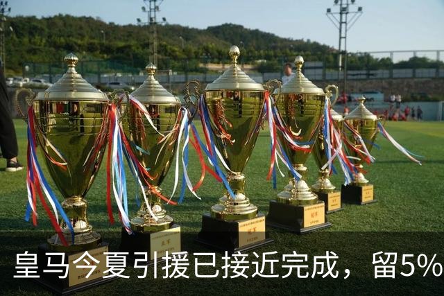 皇马今夏引援已接近完成，留5%以防变数