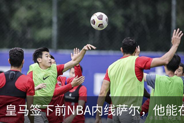 皇马签下前NBA内线萨尔，他能在欧洲站稳脚跟吗