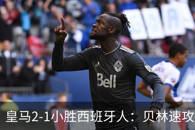 皇马2-1小胜西班牙人：贝林速攻与新援首秀制胜