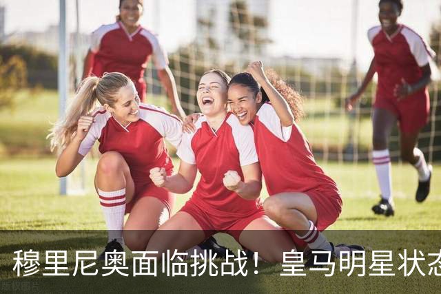 穆里尼奥面临挑战！皇马明星状态低迷需果断决策
