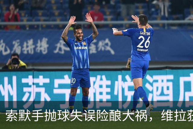 索默手抛球失误险酿大祸，维拉获定位球良机