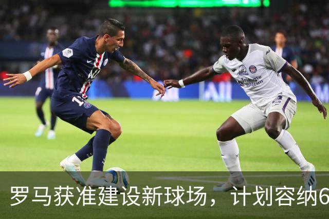 罗马获准建设新球场，计划容纳60,605名观众