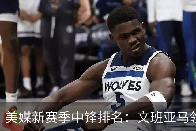 美媒新赛季中锋排名：文班亚马领衔，申京位列第四