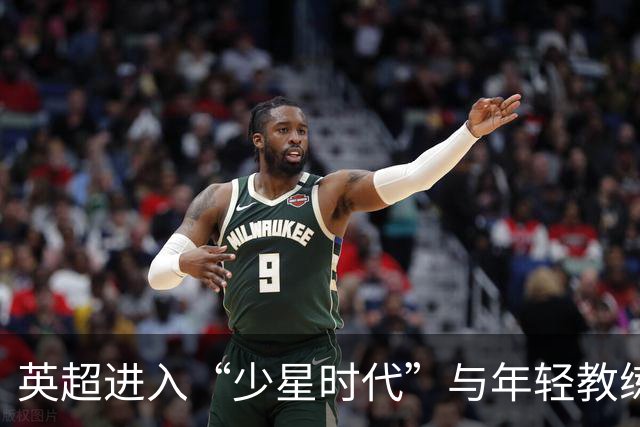 英超进入“少星时代”与年轻教练的崛起