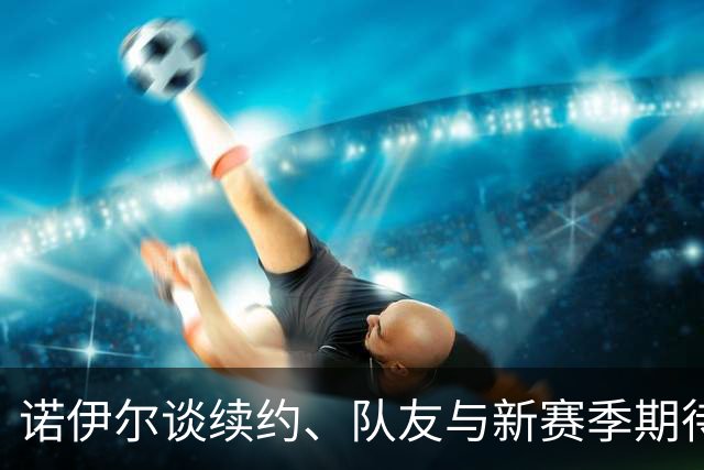 诺伊尔谈续约、队友与新赛季期待