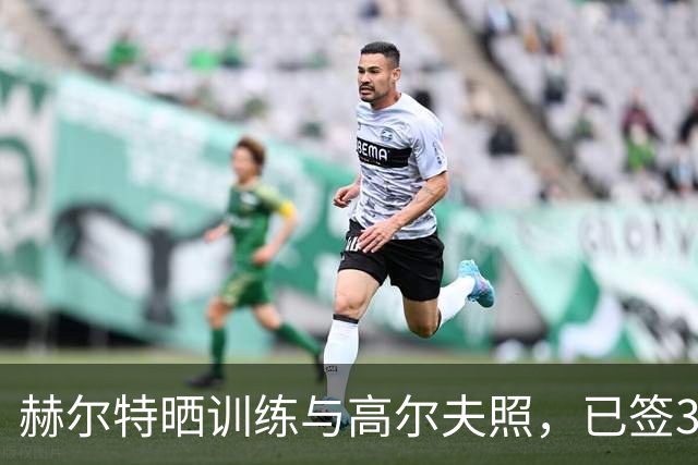 赫尔特晒训练与高尔夫照，已签3年2700万续约