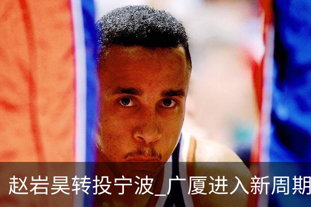 赵岩昊转投宁波 广厦进入新周期并对胡金秋交易持开放态度