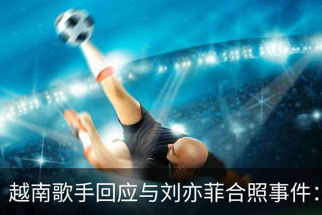 越南歌手回应与刘亦菲合照事件：我会更努力