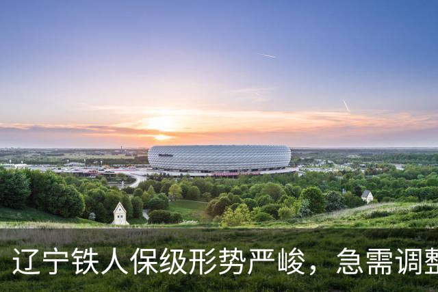 辽宁铁人保级形势严峻，急需调整迎战关键战役