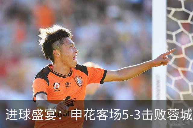 进球盛宴：申花客场5-3击败蓉城