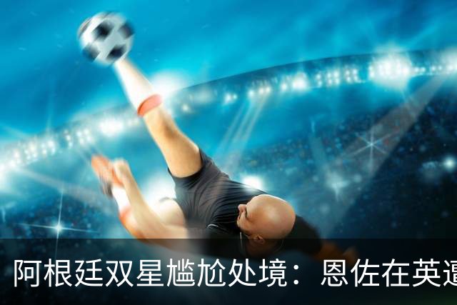 阿根廷双星尴尬处境：恩佐在英遭冷遇，阿尔瓦雷斯被阵营封锁