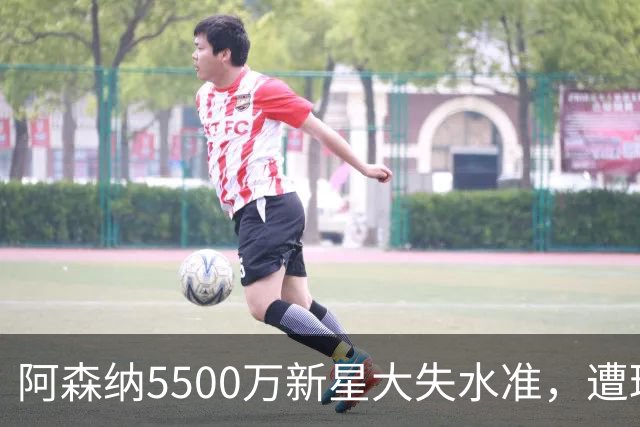 阿森纳5500万新星大失水准，遭球迷痛批与首发地位不符