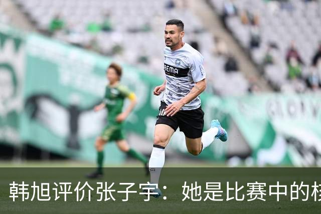韩旭评价张子宇：她是比赛中的核心要素