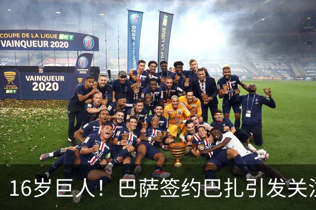 16岁巨人！巴萨签约巴扎引发关注