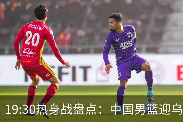 19:30热身战盘点：中国男篮迎乌拉圭，席位争夺战一触即发