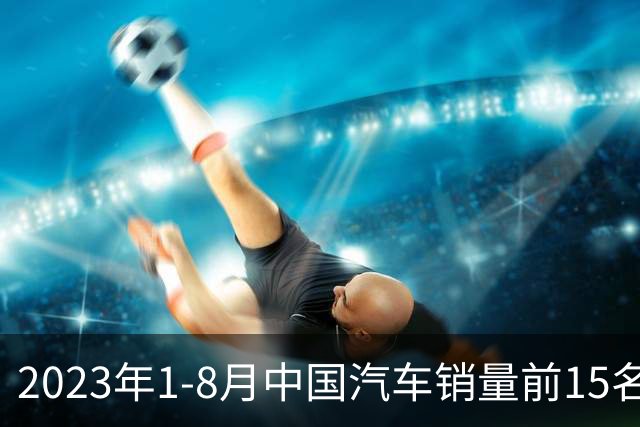 2023年1-8月中国汽车销量前15名企业分析