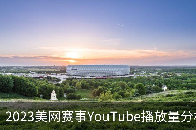 2023美网赛事YouTube播放量分析：伊埃拉领跑，费德勒魅力依旧