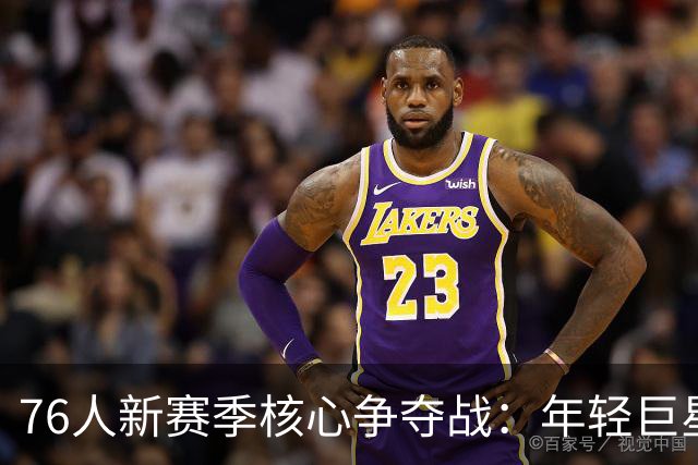 76人新赛季核心争夺战：年轻巨星还是老将领导？