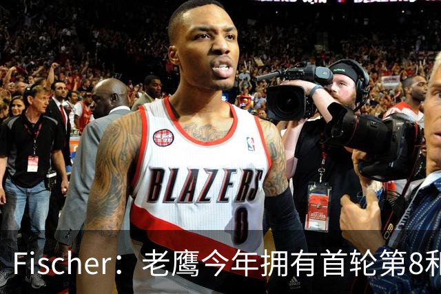 Fischer：老鹰今年拥有首轮第8和23两个签位 他们有意送出23号签